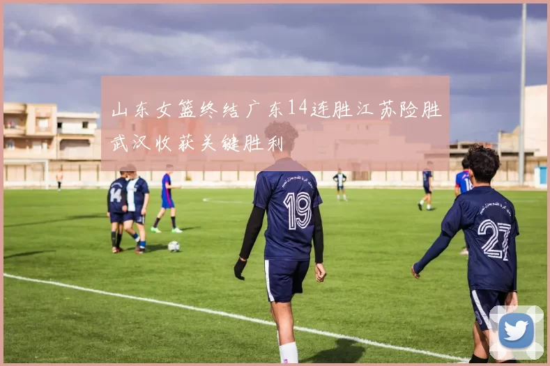 山东女篮终结广东14连胜江苏险胜武汉收获关键胜利